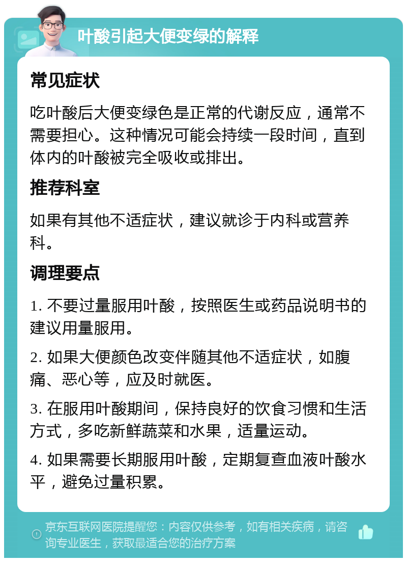 叶酸引起大便变绿的解释 常见症状 吃叶酸后大便变绿色是正常的代谢反应，通常不需要担心。这种情况可能会持续一段时间，直到体内的叶酸被完全吸收或排出。 推荐科室 如果有其他不适症状，建议就诊于内科或营养科。 调理要点 1. 不要过量服用叶酸，按照医生或药品说明书的建议用量服用。 2. 如果大便颜色改变伴随其他不适症状，如腹痛、恶心等，应及时就医。 3. 在服用叶酸期间，保持良好的饮食习惯和生活方式，多吃新鲜蔬菜和水果，适量运动。 4. 如果需要长期服用叶酸，定期复查血液叶酸水平，避免过量积累。