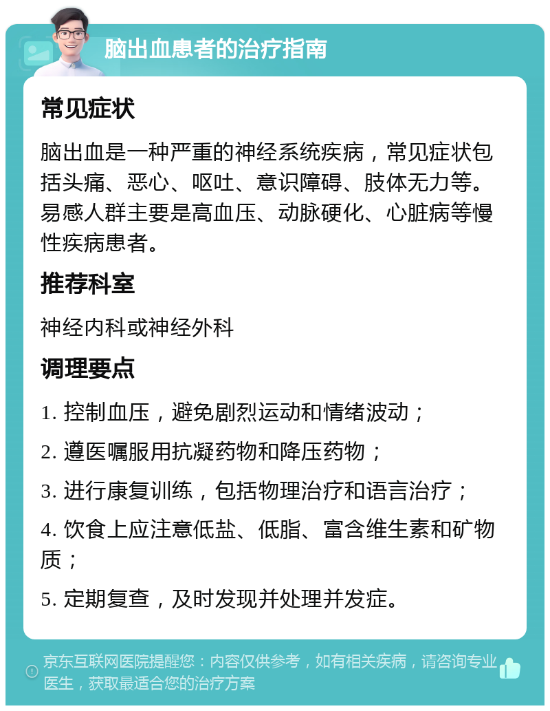 脑出血患者的治疗指南 常见症状 脑出血是一种严重的神经系统疾病，常见症状包括头痛、恶心、呕吐、意识障碍、肢体无力等。易感人群主要是高血压、动脉硬化、心脏病等慢性疾病患者。 推荐科室 神经内科或神经外科 调理要点 1. 控制血压，避免剧烈运动和情绪波动； 2. 遵医嘱服用抗凝药物和降压药物； 3. 进行康复训练，包括物理治疗和语言治疗； 4. 饮食上应注意低盐、低脂、富含维生素和矿物质； 5. 定期复查，及时发现并处理并发症。