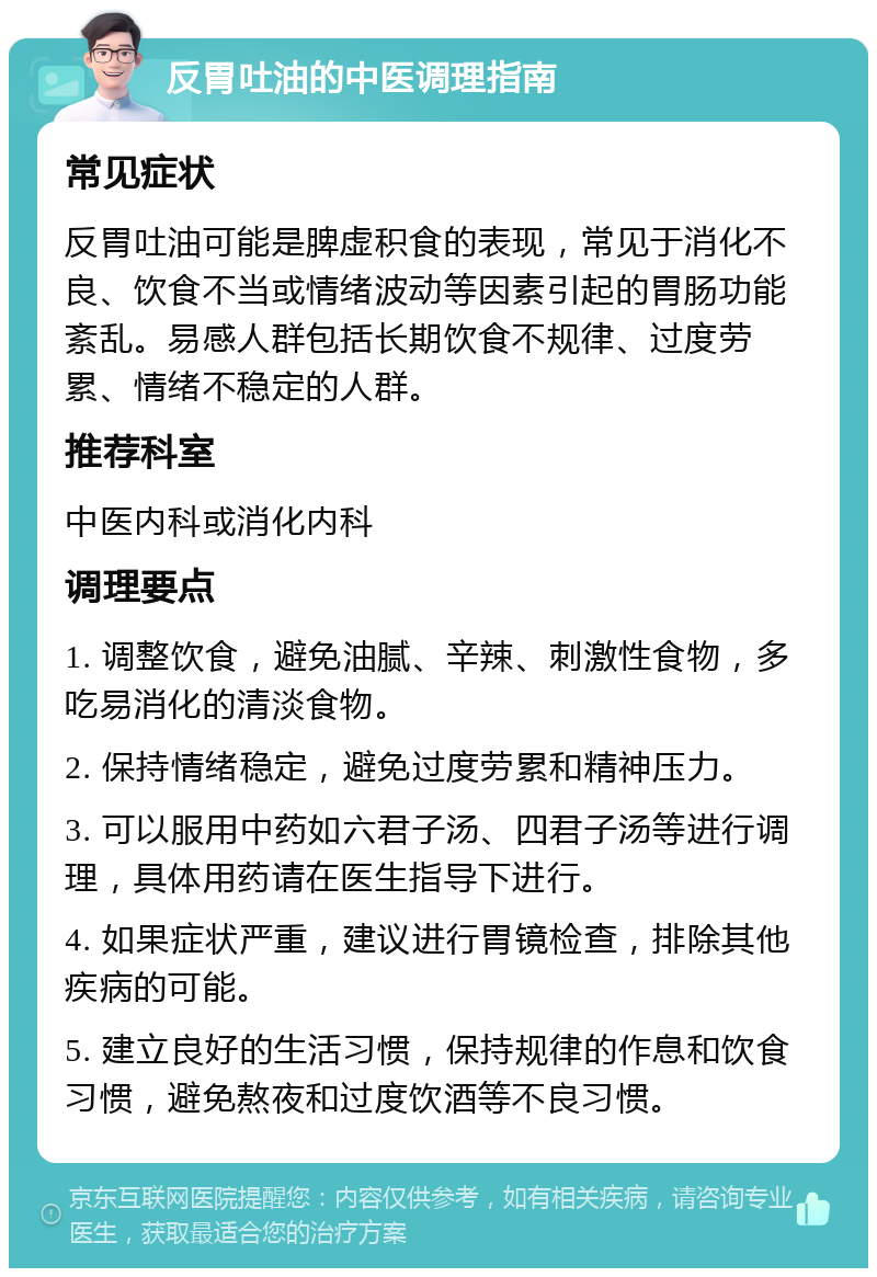 反胃吐油的中医调理指南 常见症状 反胃吐油可能是脾虚积食的表现，常见于消化不良、饮食不当或情绪波动等因素引起的胃肠功能紊乱。易感人群包括长期饮食不规律、过度劳累、情绪不稳定的人群。 推荐科室 中医内科或消化内科 调理要点 1. 调整饮食，避免油腻、辛辣、刺激性食物，多吃易消化的清淡食物。 2. 保持情绪稳定，避免过度劳累和精神压力。 3. 可以服用中药如六君子汤、四君子汤等进行调理，具体用药请在医生指导下进行。 4. 如果症状严重，建议进行胃镜检查，排除其他疾病的可能。 5. 建立良好的生活习惯，保持规律的作息和饮食习惯，避免熬夜和过度饮酒等不良习惯。