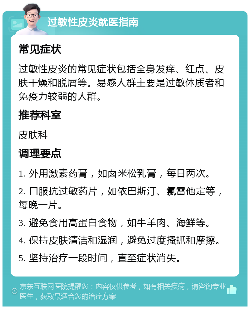 过敏性皮炎就医指南 常见症状 过敏性皮炎的常见症状包括全身发痒、红点、皮肤干燥和脱屑等。易感人群主要是过敏体质者和免疫力较弱的人群。 推荐科室 皮肤科 调理要点 1. 外用激素药膏，如卤米松乳膏，每日两次。 2. 口服抗过敏药片，如依巴斯汀、氯雷他定等，每晚一片。 3. 避免食用高蛋白食物，如牛羊肉、海鲜等。 4. 保持皮肤清洁和湿润，避免过度搔抓和摩擦。 5. 坚持治疗一段时间，直至症状消失。