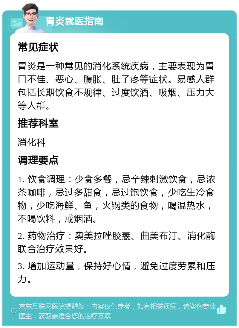 胃炎就医指南 常见症状 胃炎是一种常见的消化系统疾病，主要表现为胃口不佳、恶心、腹胀、肚子疼等症状。易感人群包括长期饮食不规律、过度饮酒、吸烟、压力大等人群。 推荐科室 消化科 调理要点 1. 饮食调理：少食多餐，忌辛辣刺激饮食，忌浓茶咖啡，忌过多甜食，忌过饱饮食，少吃生冷食物，少吃海鲜、鱼，火锅类的食物，喝温热水，不喝饮料，戒烟酒。 2. 药物治疗：奥美拉唑胶囊、曲美布汀、消化酶联合治疗效果好。 3. 增加运动量，保持好心情，避免过度劳累和压力。