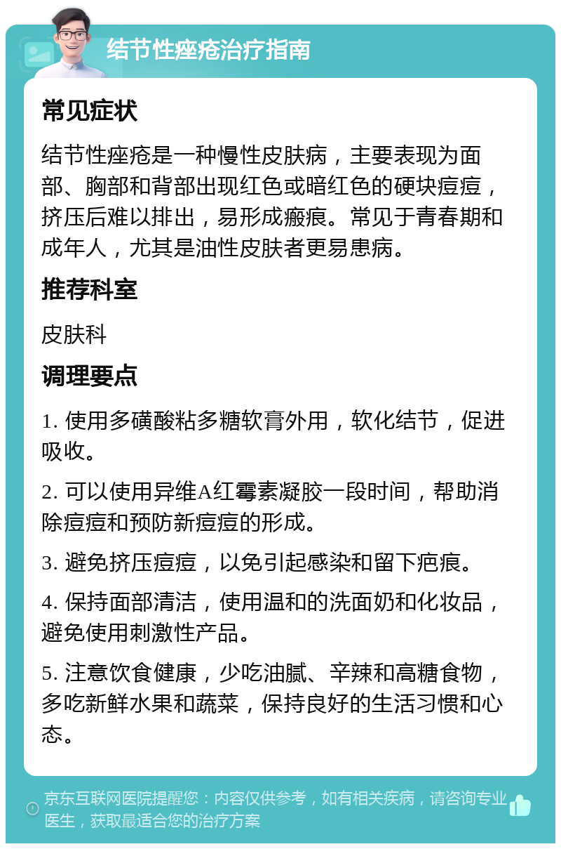 结节性痤疮治疗指南 常见症状 结节性痤疮是一种慢性皮肤病，主要表现为面部、胸部和背部出现红色或暗红色的硬块痘痘，挤压后难以排出，易形成瘢痕。常见于青春期和成年人，尤其是油性皮肤者更易患病。 推荐科室 皮肤科 调理要点 1. 使用多磺酸粘多糖软膏外用，软化结节，促进吸收。 2. 可以使用异维A红霉素凝胶一段时间，帮助消除痘痘和预防新痘痘的形成。 3. 避免挤压痘痘，以免引起感染和留下疤痕。 4. 保持面部清洁，使用温和的洗面奶和化妆品，避免使用刺激性产品。 5. 注意饮食健康，少吃油腻、辛辣和高糖食物，多吃新鲜水果和蔬菜，保持良好的生活习惯和心态。