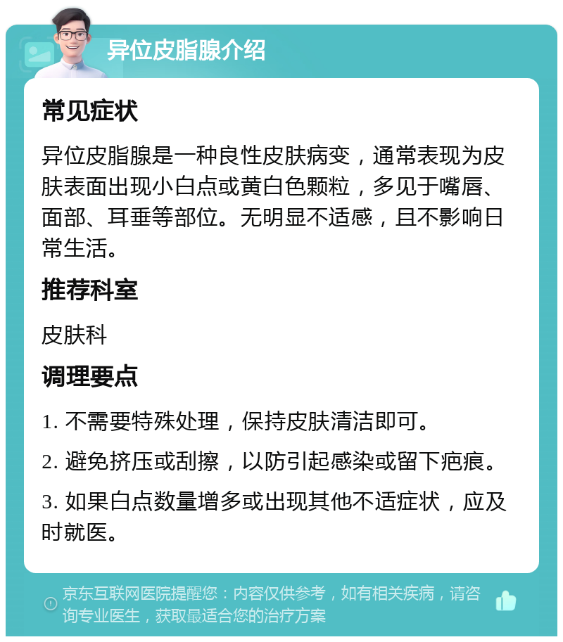 异位皮脂腺介绍 常见症状 异位皮脂腺是一种良性皮肤病变，通常表现为皮肤表面出现小白点或黄白色颗粒，多见于嘴唇、面部、耳垂等部位。无明显不适感，且不影响日常生活。 推荐科室 皮肤科 调理要点 1. 不需要特殊处理，保持皮肤清洁即可。 2. 避免挤压或刮擦，以防引起感染或留下疤痕。 3. 如果白点数量增多或出现其他不适症状，应及时就医。