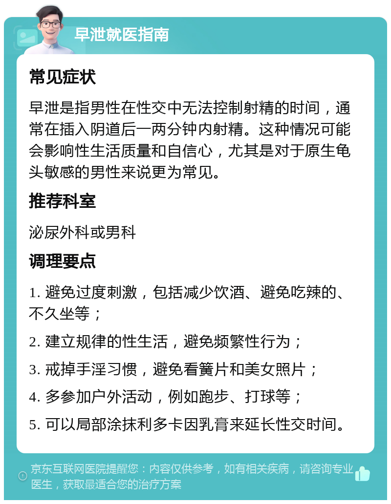 早泄就医指南 常见症状 早泄是指男性在性交中无法控制射精的时间，通常在插入阴道后一两分钟内射精。这种情况可能会影响性生活质量和自信心，尤其是对于原生龟头敏感的男性来说更为常见。 推荐科室 泌尿外科或男科 调理要点 1. 避免过度刺激，包括减少饮酒、避免吃辣的、不久坐等； 2. 建立规律的性生活，避免频繁性行为； 3. 戒掉手淫习惯，避免看簧片和美女照片； 4. 多参加户外活动，例如跑步、打球等； 5. 可以局部涂抹利多卡因乳膏来延长性交时间。