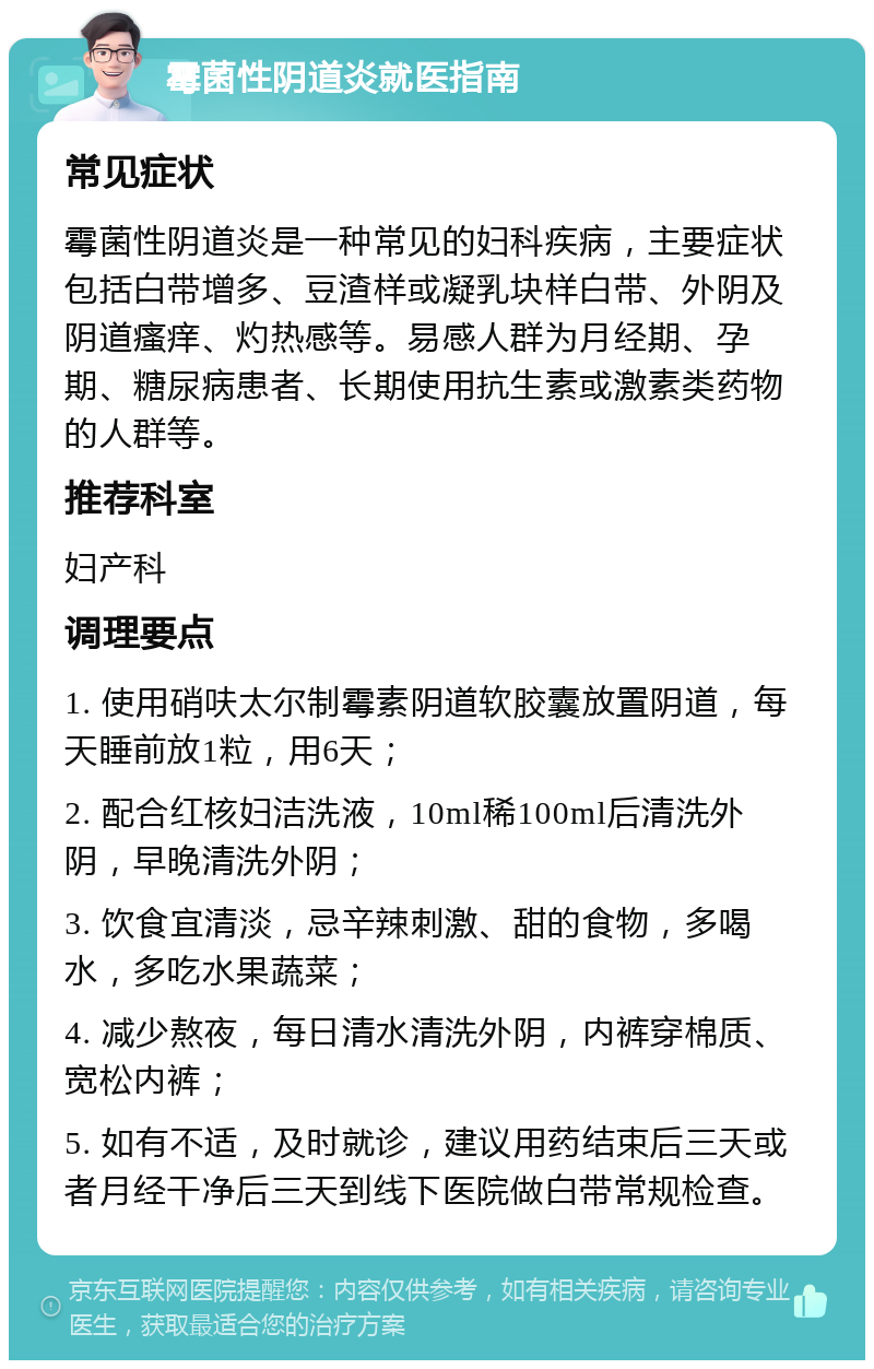 霉菌性阴道炎就医指南 常见症状 霉菌性阴道炎是一种常见的妇科疾病，主要症状包括白带增多、豆渣样或凝乳块样白带、外阴及阴道瘙痒、灼热感等。易感人群为月经期、孕期、糖尿病患者、长期使用抗生素或激素类药物的人群等。 推荐科室 妇产科 调理要点 1. 使用硝呋太尔制霉素阴道软胶囊放置阴道，每天睡前放1粒，用6天； 2. 配合红核妇洁洗液，10ml稀100ml后清洗外阴，早晚清洗外阴； 3. 饮食宜清淡，忌辛辣刺激、甜的食物，多喝水，多吃水果蔬菜； 4. 减少熬夜，每日清水清洗外阴，内裤穿棉质、宽松内裤； 5. 如有不适，及时就诊，建议用药结束后三天或者月经干净后三天到线下医院做白带常规检查。