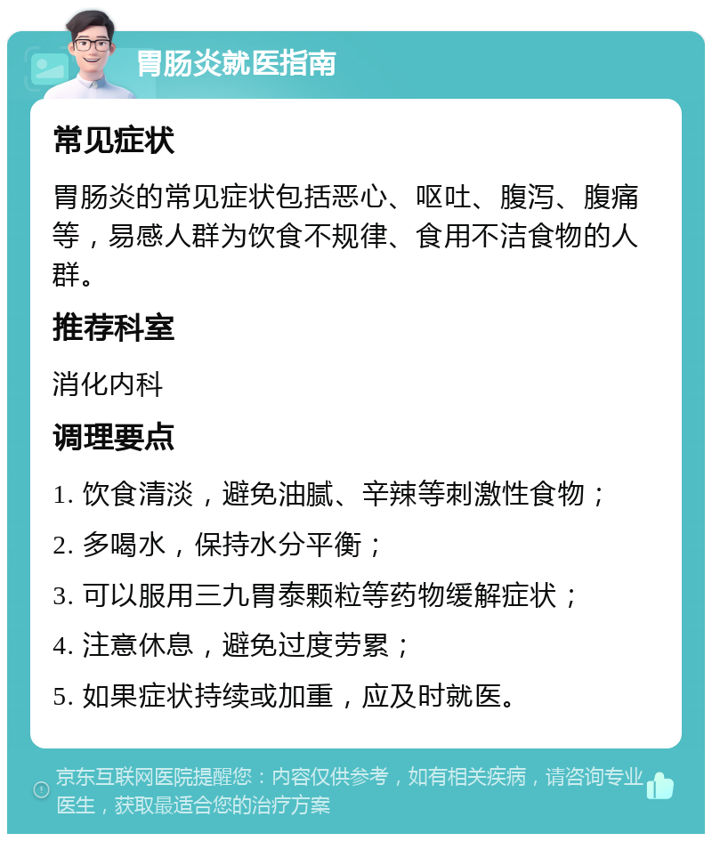 胃肠炎就医指南 常见症状 胃肠炎的常见症状包括恶心、呕吐、腹泻、腹痛等，易感人群为饮食不规律、食用不洁食物的人群。 推荐科室 消化内科 调理要点 1. 饮食清淡，避免油腻、辛辣等刺激性食物； 2. 多喝水，保持水分平衡； 3. 可以服用三九胃泰颗粒等药物缓解症状； 4. 注意休息，避免过度劳累； 5. 如果症状持续或加重，应及时就医。