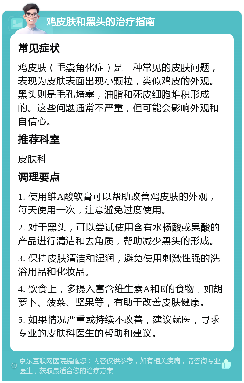 鸡皮肤和黑头的治疗指南 常见症状 鸡皮肤（毛囊角化症）是一种常见的皮肤问题，表现为皮肤表面出现小颗粒，类似鸡皮的外观。黑头则是毛孔堵塞，油脂和死皮细胞堆积形成的。这些问题通常不严重，但可能会影响外观和自信心。 推荐科室 皮肤科 调理要点 1. 使用维A酸软膏可以帮助改善鸡皮肤的外观，每天使用一次，注意避免过度使用。 2. 对于黑头，可以尝试使用含有水杨酸或果酸的产品进行清洁和去角质，帮助减少黑头的形成。 3. 保持皮肤清洁和湿润，避免使用刺激性强的洗浴用品和化妆品。 4. 饮食上，多摄入富含维生素A和E的食物，如胡萝卜、菠菜、坚果等，有助于改善皮肤健康。 5. 如果情况严重或持续不改善，建议就医，寻求专业的皮肤科医生的帮助和建议。