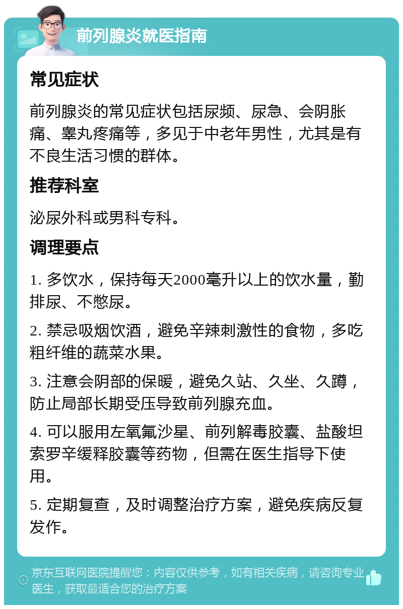 前列腺炎就医指南 常见症状 前列腺炎的常见症状包括尿频、尿急、会阴胀痛、睾丸疼痛等，多见于中老年男性，尤其是有不良生活习惯的群体。 推荐科室 泌尿外科或男科专科。 调理要点 1. 多饮水，保持每天2000毫升以上的饮水量，勤排尿、不憋尿。 2. 禁忌吸烟饮酒，避免辛辣刺激性的食物，多吃粗纤维的蔬菜水果。 3. 注意会阴部的保暖，避免久站、久坐、久蹲，防止局部长期受压导致前列腺充血。 4. 可以服用左氧氟沙星、前列解毒胶囊、盐酸坦索罗辛缓释胶囊等药物，但需在医生指导下使用。 5. 定期复查，及时调整治疗方案，避免疾病反复发作。