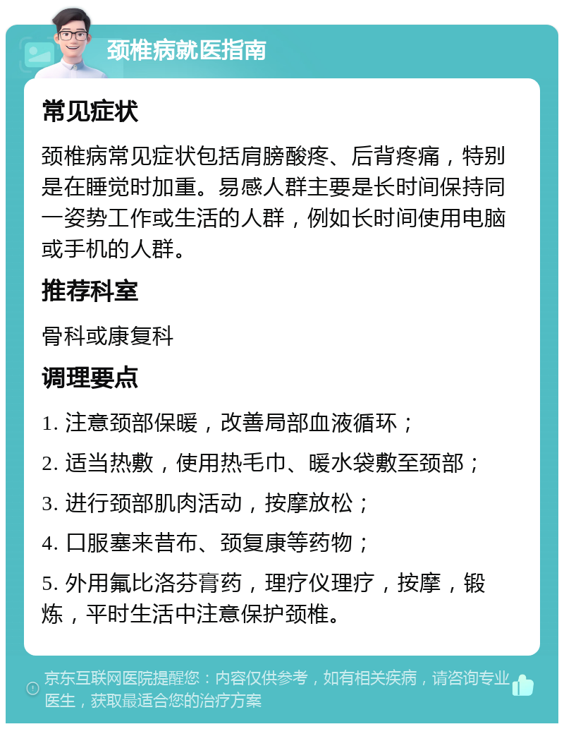 颈椎病就医指南 常见症状 颈椎病常见症状包括肩膀酸疼、后背疼痛，特别是在睡觉时加重。易感人群主要是长时间保持同一姿势工作或生活的人群，例如长时间使用电脑或手机的人群。 推荐科室 骨科或康复科 调理要点 1. 注意颈部保暖，改善局部血液循环； 2. 适当热敷，使用热毛巾、暖水袋敷至颈部； 3. 进行颈部肌肉活动，按摩放松； 4. 口服塞来昔布、颈复康等药物； 5. 外用氟比洛芬膏药，理疗仪理疗，按摩，锻炼，平时生活中注意保护颈椎。