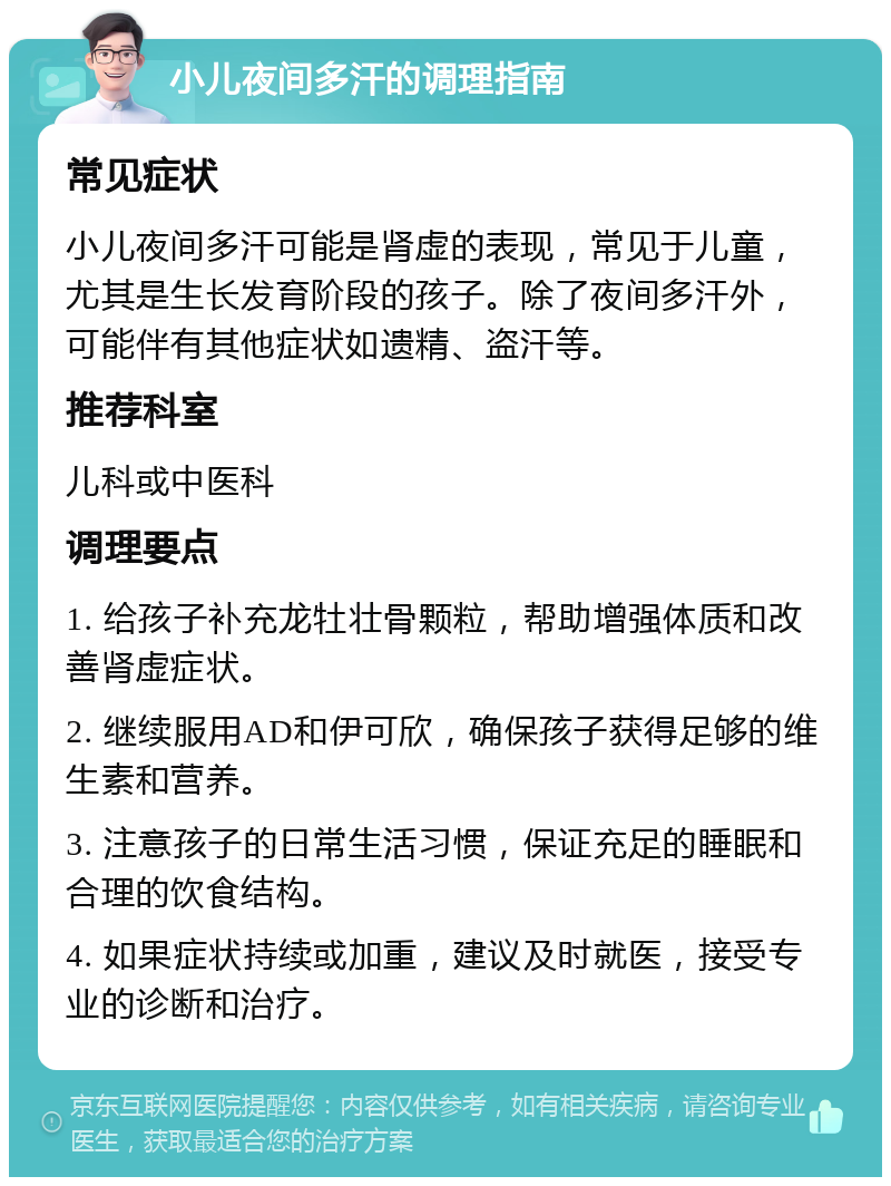 小儿夜间多汗的调理指南 常见症状 小儿夜间多汗可能是肾虚的表现，常见于儿童，尤其是生长发育阶段的孩子。除了夜间多汗外，可能伴有其他症状如遗精、盗汗等。 推荐科室 儿科或中医科 调理要点 1. 给孩子补充龙牡壮骨颗粒，帮助增强体质和改善肾虚症状。 2. 继续服用AD和伊可欣，确保孩子获得足够的维生素和营养。 3. 注意孩子的日常生活习惯，保证充足的睡眠和合理的饮食结构。 4. 如果症状持续或加重，建议及时就医，接受专业的诊断和治疗。