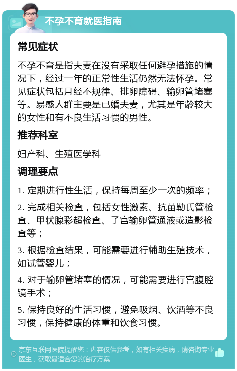 不孕不育就医指南 常见症状 不孕不育是指夫妻在没有采取任何避孕措施的情况下，经过一年的正常性生活仍然无法怀孕。常见症状包括月经不规律、排卵障碍、输卵管堵塞等。易感人群主要是已婚夫妻，尤其是年龄较大的女性和有不良生活习惯的男性。 推荐科室 妇产科、生殖医学科 调理要点 1. 定期进行性生活，保持每周至少一次的频率； 2. 完成相关检查，包括女性激素、抗苗勒氏管检查、甲状腺彩超检查、子宫输卵管通液或造影检查等； 3. 根据检查结果，可能需要进行辅助生殖技术，如试管婴儿； 4. 对于输卵管堵塞的情况，可能需要进行宫腹腔镜手术； 5. 保持良好的生活习惯，避免吸烟、饮酒等不良习惯，保持健康的体重和饮食习惯。