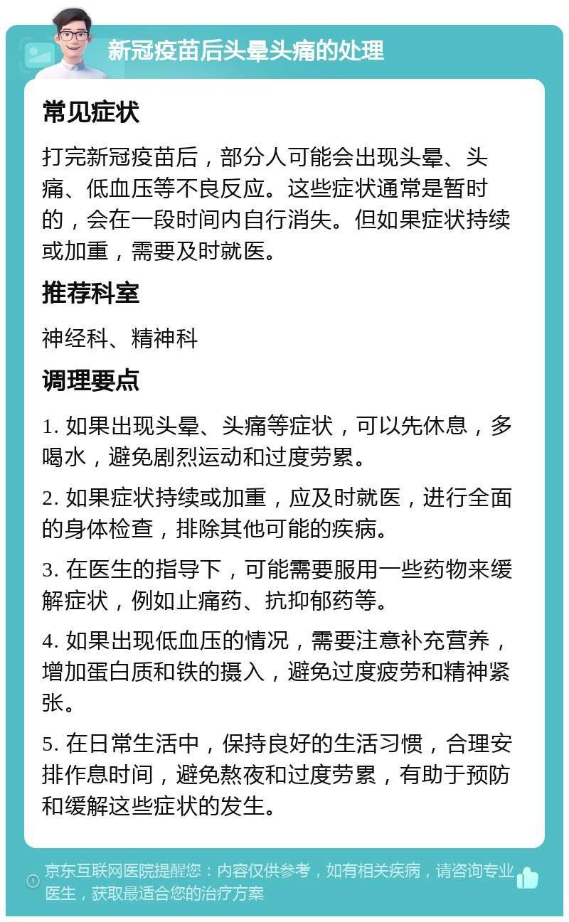 新冠疫苗后头晕头痛的处理 常见症状 打完新冠疫苗后，部分人可能会出现头晕、头痛、低血压等不良反应。这些症状通常是暂时的，会在一段时间内自行消失。但如果症状持续或加重，需要及时就医。 推荐科室 神经科、精神科 调理要点 1. 如果出现头晕、头痛等症状，可以先休息，多喝水，避免剧烈运动和过度劳累。 2. 如果症状持续或加重，应及时就医，进行全面的身体检查，排除其他可能的疾病。 3. 在医生的指导下，可能需要服用一些药物来缓解症状，例如止痛药、抗抑郁药等。 4. 如果出现低血压的情况，需要注意补充营养，增加蛋白质和铁的摄入，避免过度疲劳和精神紧张。 5. 在日常生活中，保持良好的生活习惯，合理安排作息时间，避免熬夜和过度劳累，有助于预防和缓解这些症状的发生。