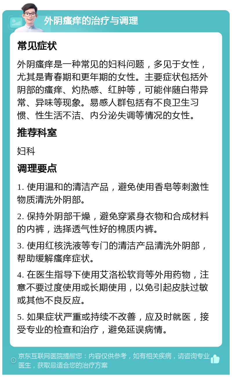 外阴瘙痒的治疗与调理 常见症状 外阴瘙痒是一种常见的妇科问题，多见于女性，尤其是青春期和更年期的女性。主要症状包括外阴部的瘙痒、灼热感、红肿等，可能伴随白带异常、异味等现象。易感人群包括有不良卫生习惯、性生活不洁、内分泌失调等情况的女性。 推荐科室 妇科 调理要点 1. 使用温和的清洁产品，避免使用香皂等刺激性物质清洗外阴部。 2. 保持外阴部干燥，避免穿紧身衣物和合成材料的内裤，选择透气性好的棉质内裤。 3. 使用红核洗液等专门的清洁产品清洗外阴部，帮助缓解瘙痒症状。 4. 在医生指导下使用艾洛松软膏等外用药物，注意不要过度使用或长期使用，以免引起皮肤过敏或其他不良反应。 5. 如果症状严重或持续不改善，应及时就医，接受专业的检查和治疗，避免延误病情。