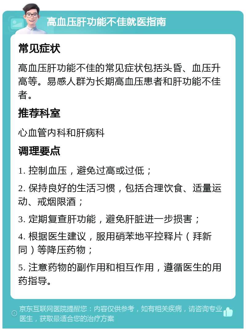 高血压肝功能不佳就医指南 常见症状 高血压肝功能不佳的常见症状包括头昏、血压升高等。易感人群为长期高血压患者和肝功能不佳者。 推荐科室 心血管内科和肝病科 调理要点 1. 控制血压，避免过高或过低； 2. 保持良好的生活习惯，包括合理饮食、适量运动、戒烟限酒； 3. 定期复查肝功能，避免肝脏进一步损害； 4. 根据医生建议，服用硝苯地平控释片（拜新同）等降压药物； 5. 注意药物的副作用和相互作用，遵循医生的用药指导。