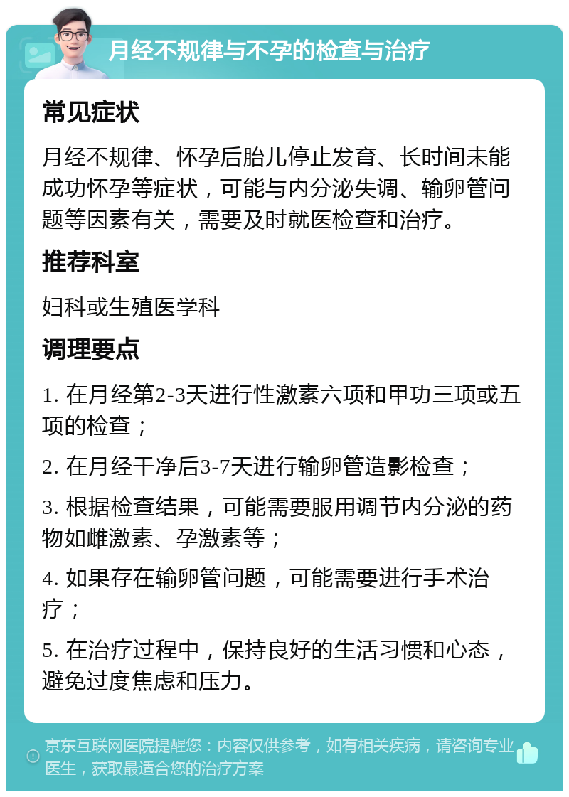 月经不规律与不孕的检查与治疗 常见症状 月经不规律、怀孕后胎儿停止发育、长时间未能成功怀孕等症状，可能与内分泌失调、输卵管问题等因素有关，需要及时就医检查和治疗。 推荐科室 妇科或生殖医学科 调理要点 1. 在月经第2-3天进行性激素六项和甲功三项或五项的检查； 2. 在月经干净后3-7天进行输卵管造影检查； 3. 根据检查结果，可能需要服用调节内分泌的药物如雌激素、孕激素等； 4. 如果存在输卵管问题，可能需要进行手术治疗； 5. 在治疗过程中，保持良好的生活习惯和心态，避免过度焦虑和压力。