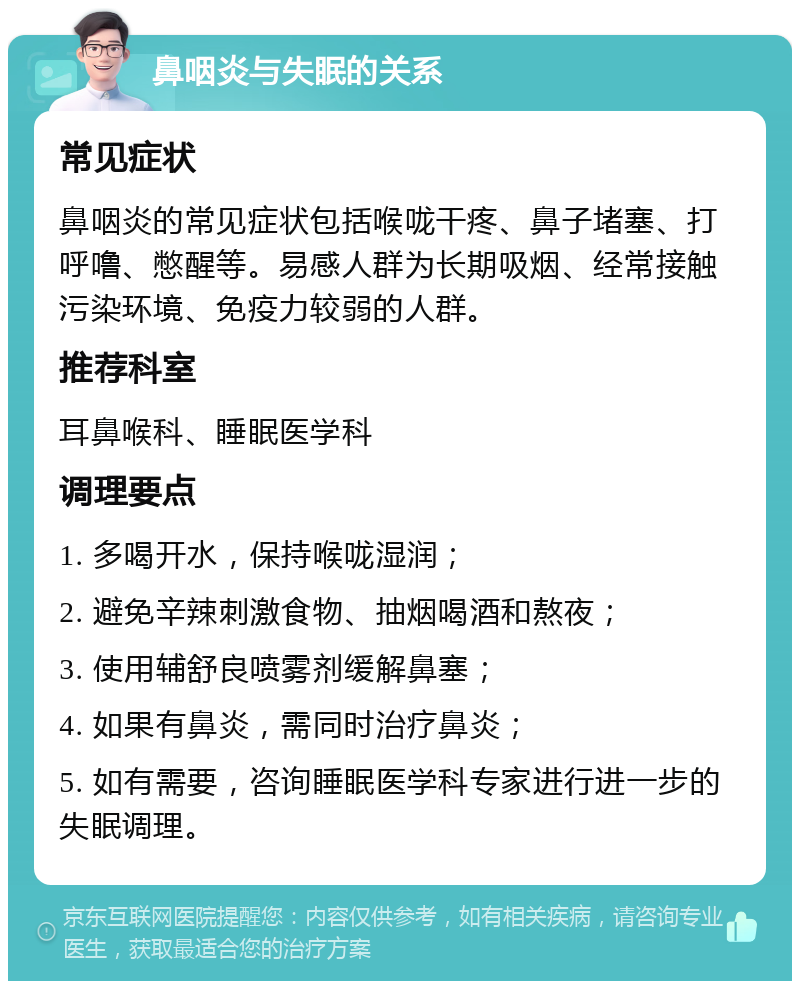 鼻咽炎与失眠的关系 常见症状 鼻咽炎的常见症状包括喉咙干疼、鼻子堵塞、打呼噜、憋醒等。易感人群为长期吸烟、经常接触污染环境、免疫力较弱的人群。 推荐科室 耳鼻喉科、睡眠医学科 调理要点 1. 多喝开水，保持喉咙湿润； 2. 避免辛辣刺激食物、抽烟喝酒和熬夜； 3. 使用辅舒良喷雾剂缓解鼻塞； 4. 如果有鼻炎，需同时治疗鼻炎； 5. 如有需要，咨询睡眠医学科专家进行进一步的失眠调理。