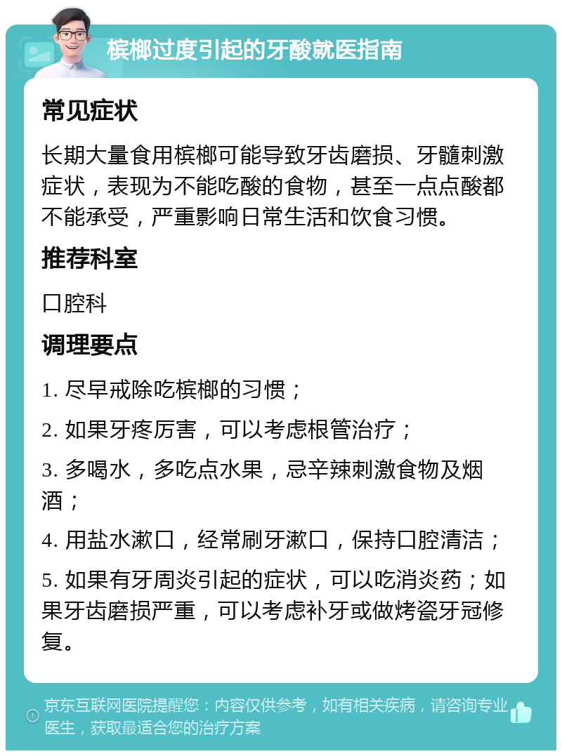 槟榔过度引起的牙酸就医指南 常见症状 长期大量食用槟榔可能导致牙齿磨损、牙髓刺激症状，表现为不能吃酸的食物，甚至一点点酸都不能承受，严重影响日常生活和饮食习惯。 推荐科室 口腔科 调理要点 1. 尽早戒除吃槟榔的习惯； 2. 如果牙疼厉害，可以考虑根管治疗； 3. 多喝水，多吃点水果，忌辛辣刺激食物及烟酒； 4. 用盐水漱口，经常刷牙漱口，保持口腔清洁； 5. 如果有牙周炎引起的症状，可以吃消炎药；如果牙齿磨损严重，可以考虑补牙或做烤瓷牙冠修复。