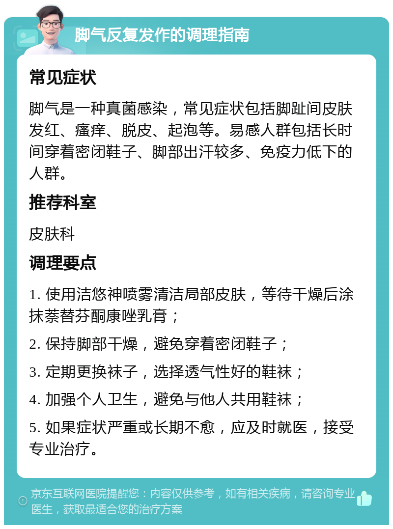 脚气反复发作的调理指南 常见症状 脚气是一种真菌感染，常见症状包括脚趾间皮肤发红、瘙痒、脱皮、起泡等。易感人群包括长时间穿着密闭鞋子、脚部出汗较多、免疫力低下的人群。 推荐科室 皮肤科 调理要点 1. 使用洁悠神喷雾清洁局部皮肤，等待干燥后涂抹萘替芬酮康唑乳膏； 2. 保持脚部干燥，避免穿着密闭鞋子； 3. 定期更换袜子，选择透气性好的鞋袜； 4. 加强个人卫生，避免与他人共用鞋袜； 5. 如果症状严重或长期不愈，应及时就医，接受专业治疗。