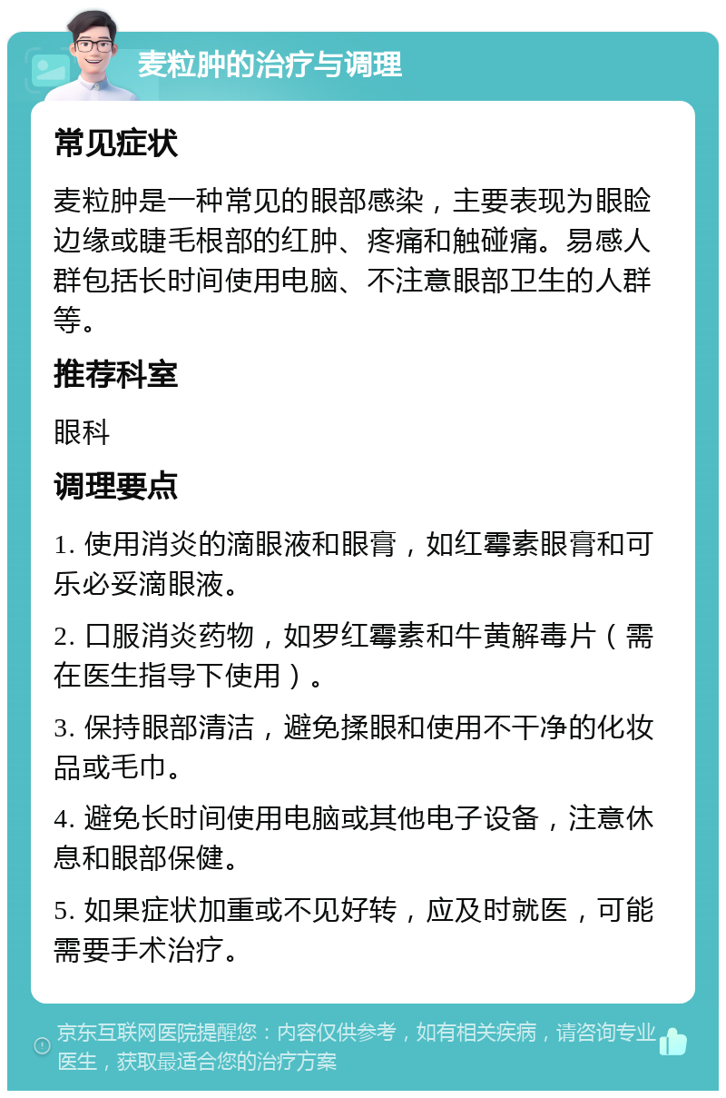 麦粒肿的治疗与调理 常见症状 麦粒肿是一种常见的眼部感染，主要表现为眼睑边缘或睫毛根部的红肿、疼痛和触碰痛。易感人群包括长时间使用电脑、不注意眼部卫生的人群等。 推荐科室 眼科 调理要点 1. 使用消炎的滴眼液和眼膏，如红霉素眼膏和可乐必妥滴眼液。 2. 口服消炎药物，如罗红霉素和牛黄解毒片（需在医生指导下使用）。 3. 保持眼部清洁，避免揉眼和使用不干净的化妆品或毛巾。 4. 避免长时间使用电脑或其他电子设备，注意休息和眼部保健。 5. 如果症状加重或不见好转，应及时就医，可能需要手术治疗。