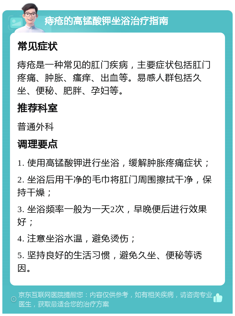 痔疮的高锰酸钾坐浴治疗指南 常见症状 痔疮是一种常见的肛门疾病，主要症状包括肛门疼痛、肿胀、瘙痒、出血等。易感人群包括久坐、便秘、肥胖、孕妇等。 推荐科室 普通外科 调理要点 1. 使用高锰酸钾进行坐浴，缓解肿胀疼痛症状； 2. 坐浴后用干净的毛巾将肛门周围擦拭干净，保持干燥； 3. 坐浴频率一般为一天2次，早晚便后进行效果好； 4. 注意坐浴水温，避免烫伤； 5. 坚持良好的生活习惯，避免久坐、便秘等诱因。