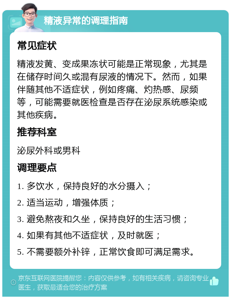 精液异常的调理指南 常见症状 精液发黄、变成果冻状可能是正常现象，尤其是在储存时间久或混有尿液的情况下。然而，如果伴随其他不适症状，例如疼痛、灼热感、尿频等，可能需要就医检查是否存在泌尿系统感染或其他疾病。 推荐科室 泌尿外科或男科 调理要点 1. 多饮水，保持良好的水分摄入； 2. 适当运动，增强体质； 3. 避免熬夜和久坐，保持良好的生活习惯； 4. 如果有其他不适症状，及时就医； 5. 不需要额外补锌，正常饮食即可满足需求。