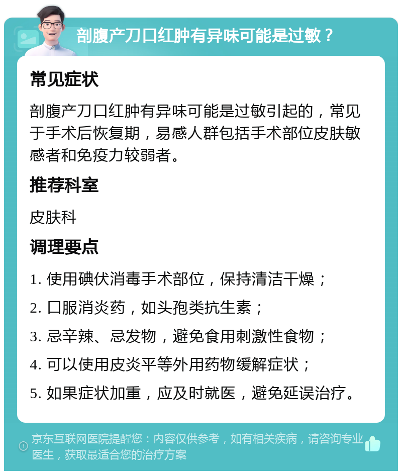 剖腹产刀口红肿有异味可能是过敏？ 常见症状 剖腹产刀口红肿有异味可能是过敏引起的，常见于手术后恢复期，易感人群包括手术部位皮肤敏感者和免疫力较弱者。 推荐科室 皮肤科 调理要点 1. 使用碘伏消毒手术部位，保持清洁干燥； 2. 口服消炎药，如头孢类抗生素； 3. 忌辛辣、忌发物，避免食用刺激性食物； 4. 可以使用皮炎平等外用药物缓解症状； 5. 如果症状加重，应及时就医，避免延误治疗。