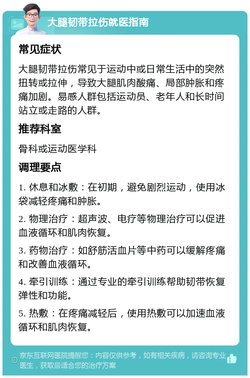 大腿韧带拉伤就医指南 常见症状 大腿韧带拉伤常见于运动中或日常生活中的突然扭转或拉伸，导致大腿肌肉酸痛、局部肿胀和疼痛加剧。易感人群包括运动员、老年人和长时间站立或走路的人群。 推荐科室 骨科或运动医学科 调理要点 1. 休息和冰敷：在初期，避免剧烈运动，使用冰袋减轻疼痛和肿胀。 2. 物理治疗：超声波、电疗等物理治疗可以促进血液循环和肌肉恢复。 3. 药物治疗：如舒筋活血片等中药可以缓解疼痛和改善血液循环。 4. 牵引训练：通过专业的牵引训练帮助韧带恢复弹性和功能。 5. 热敷：在疼痛减轻后，使用热敷可以加速血液循环和肌肉恢复。