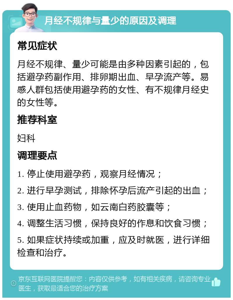 月经不规律与量少的原因及调理 常见症状 月经不规律、量少可能是由多种因素引起的，包括避孕药副作用、排卵期出血、早孕流产等。易感人群包括使用避孕药的女性、有不规律月经史的女性等。 推荐科室 妇科 调理要点 1. 停止使用避孕药，观察月经情况； 2. 进行早孕测试，排除怀孕后流产引起的出血； 3. 使用止血药物，如云南白药胶囊等； 4. 调整生活习惯，保持良好的作息和饮食习惯； 5. 如果症状持续或加重，应及时就医，进行详细检查和治疗。