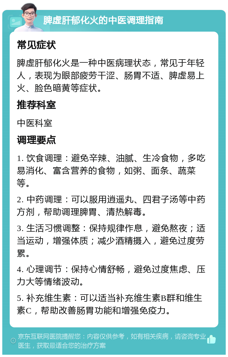 脾虚肝郁化火的中医调理指南 常见症状 脾虚肝郁化火是一种中医病理状态，常见于年轻人，表现为眼部疲劳干涩、肠胃不适、脾虚易上火、脸色暗黄等症状。 推荐科室 中医科室 调理要点 1. 饮食调理：避免辛辣、油腻、生冷食物，多吃易消化、富含营养的食物，如粥、面条、蔬菜等。 2. 中药调理：可以服用逍遥丸、四君子汤等中药方剂，帮助调理脾胃、清热解毒。 3. 生活习惯调整：保持规律作息，避免熬夜；适当运动，增强体质；减少酒精摄入，避免过度劳累。 4. 心理调节：保持心情舒畅，避免过度焦虑、压力大等情绪波动。 5. 补充维生素：可以适当补充维生素B群和维生素C，帮助改善肠胃功能和增强免疫力。