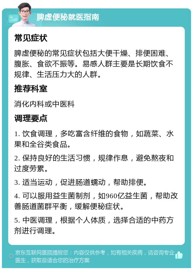 脾虚便秘就医指南 常见症状 脾虚便秘的常见症状包括大便干燥、排便困难、腹胀、食欲不振等。易感人群主要是长期饮食不规律、生活压力大的人群。 推荐科室 消化内科或中医科 调理要点 1. 饮食调理，多吃富含纤维的食物，如蔬菜、水果和全谷类食品。 2. 保持良好的生活习惯，规律作息，避免熬夜和过度劳累。 3. 适当运动，促进肠道蠕动，帮助排便。 4. 可以服用益生菌制剂，如960亿益生菌，帮助改善肠道菌群平衡，缓解便秘症状。 5. 中医调理，根据个人体质，选择合适的中药方剂进行调理。