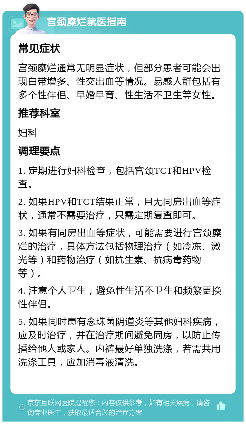 宫颈糜烂就医指南 常见症状 宫颈糜烂通常无明显症状，但部分患者可能会出现白带增多、性交出血等情况。易感人群包括有多个性伴侣、早婚早育、性生活不卫生等女性。 推荐科室 妇科 调理要点 1. 定期进行妇科检查，包括宫颈TCT和HPV检查。 2. 如果HPV和TCT结果正常，且无同房出血等症状，通常不需要治疗，只需定期复查即可。 3. 如果有同房出血等症状，可能需要进行宫颈糜烂的治疗，具体方法包括物理治疗（如冷冻、激光等）和药物治疗（如抗生素、抗病毒药物等）。 4. 注意个人卫生，避免性生活不卫生和频繁更换性伴侣。 5. 如果同时患有念珠菌阴道炎等其他妇科疾病，应及时治疗，并在治疗期间避免同房，以防止传播给他人或家人。内裤最好单独洗涤，若需共用洗涤工具，应加消毒液清洗。