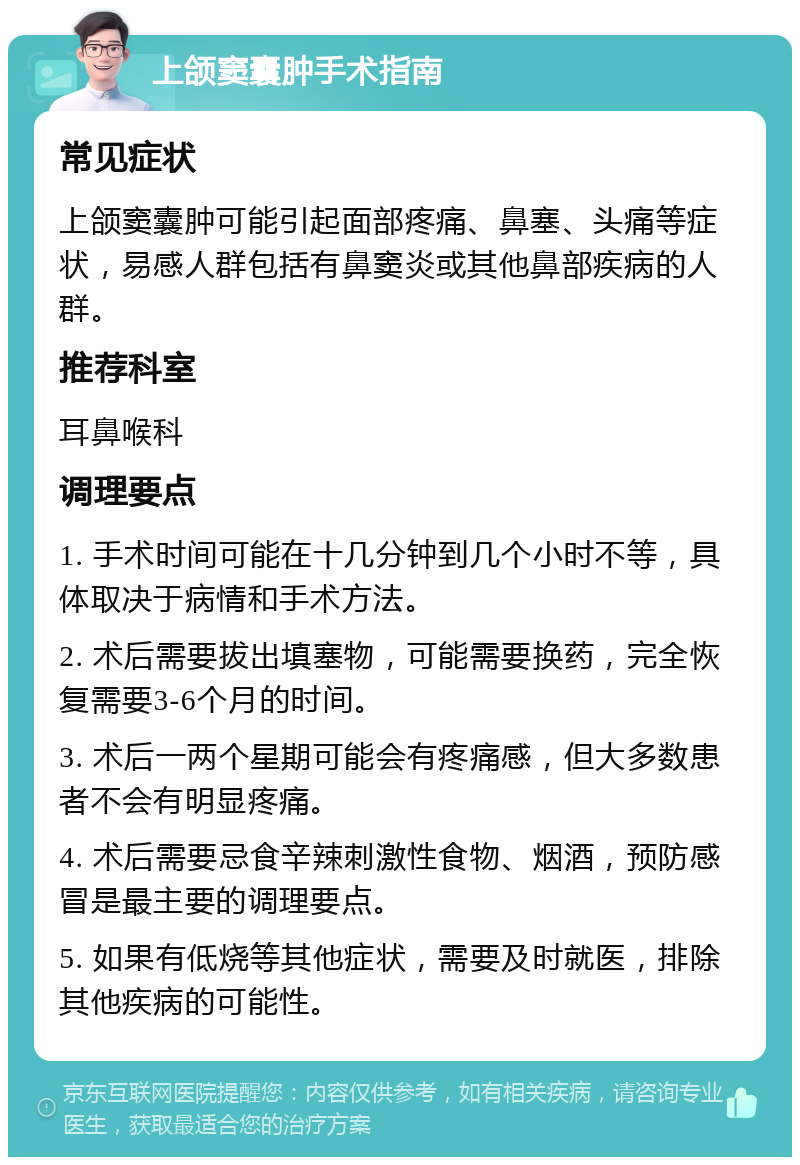 上颌窦囊肿手术指南 常见症状 上颌窦囊肿可能引起面部疼痛、鼻塞、头痛等症状，易感人群包括有鼻窦炎或其他鼻部疾病的人群。 推荐科室 耳鼻喉科 调理要点 1. 手术时间可能在十几分钟到几个小时不等，具体取决于病情和手术方法。 2. 术后需要拔出填塞物，可能需要换药，完全恢复需要3-6个月的时间。 3. 术后一两个星期可能会有疼痛感，但大多数患者不会有明显疼痛。 4. 术后需要忌食辛辣刺激性食物、烟酒，预防感冒是最主要的调理要点。 5. 如果有低烧等其他症状，需要及时就医，排除其他疾病的可能性。