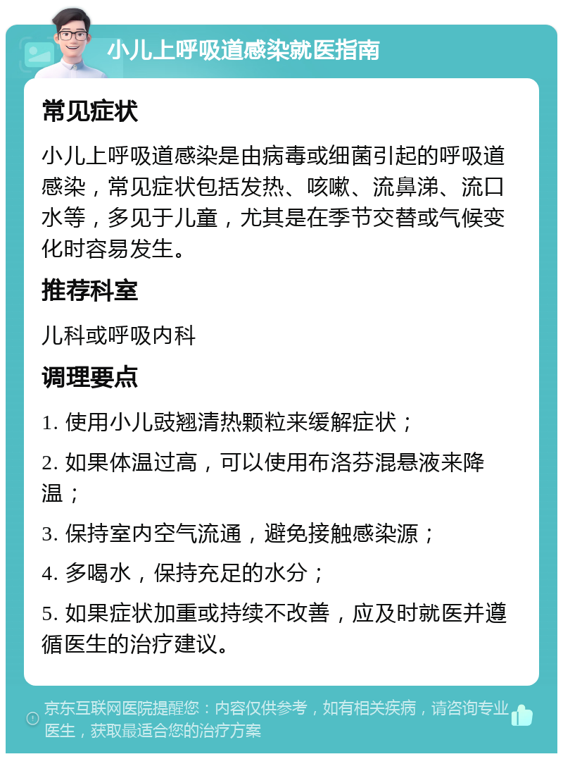 小儿上呼吸道感染就医指南 常见症状 小儿上呼吸道感染是由病毒或细菌引起的呼吸道感染，常见症状包括发热、咳嗽、流鼻涕、流口水等，多见于儿童，尤其是在季节交替或气候变化时容易发生。 推荐科室 儿科或呼吸内科 调理要点 1. 使用小儿豉翘清热颗粒来缓解症状； 2. 如果体温过高，可以使用布洛芬混悬液来降温； 3. 保持室内空气流通，避免接触感染源； 4. 多喝水，保持充足的水分； 5. 如果症状加重或持续不改善，应及时就医并遵循医生的治疗建议。