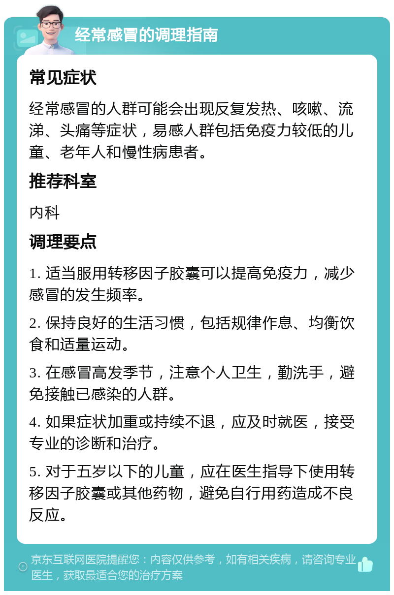 经常感冒的调理指南 常见症状 经常感冒的人群可能会出现反复发热、咳嗽、流涕、头痛等症状，易感人群包括免疫力较低的儿童、老年人和慢性病患者。 推荐科室 内科 调理要点 1. 适当服用转移因子胶囊可以提高免疫力，减少感冒的发生频率。 2. 保持良好的生活习惯，包括规律作息、均衡饮食和适量运动。 3. 在感冒高发季节，注意个人卫生，勤洗手，避免接触已感染的人群。 4. 如果症状加重或持续不退，应及时就医，接受专业的诊断和治疗。 5. 对于五岁以下的儿童，应在医生指导下使用转移因子胶囊或其他药物，避免自行用药造成不良反应。