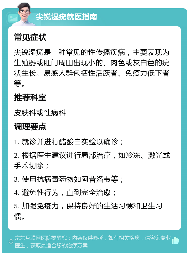 尖锐湿疣就医指南 常见症状 尖锐湿疣是一种常见的性传播疾病，主要表现为生殖器或肛门周围出现小的、肉色或灰白色的疣状生长。易感人群包括性活跃者、免疫力低下者等。 推荐科室 皮肤科或性病科 调理要点 1. 就诊并进行醋酸白实验以确诊； 2. 根据医生建议进行局部治疗，如冷冻、激光或手术切除； 3. 使用抗病毒药物如阿昔洛韦等； 4. 避免性行为，直到完全治愈； 5. 加强免疫力，保持良好的生活习惯和卫生习惯。