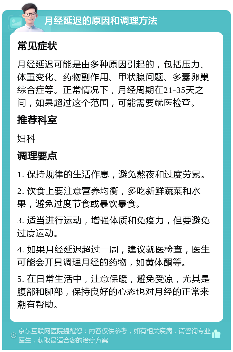 月经延迟的原因和调理方法 常见症状 月经延迟可能是由多种原因引起的，包括压力、体重变化、药物副作用、甲状腺问题、多囊卵巢综合症等。正常情况下，月经周期在21-35天之间，如果超过这个范围，可能需要就医检查。 推荐科室 妇科 调理要点 1. 保持规律的生活作息，避免熬夜和过度劳累。 2. 饮食上要注意营养均衡，多吃新鲜蔬菜和水果，避免过度节食或暴饮暴食。 3. 适当进行运动，增强体质和免疫力，但要避免过度运动。 4. 如果月经延迟超过一周，建议就医检查，医生可能会开具调理月经的药物，如黄体酮等。 5. 在日常生活中，注意保暖，避免受凉，尤其是腹部和脚部，保持良好的心态也对月经的正常来潮有帮助。