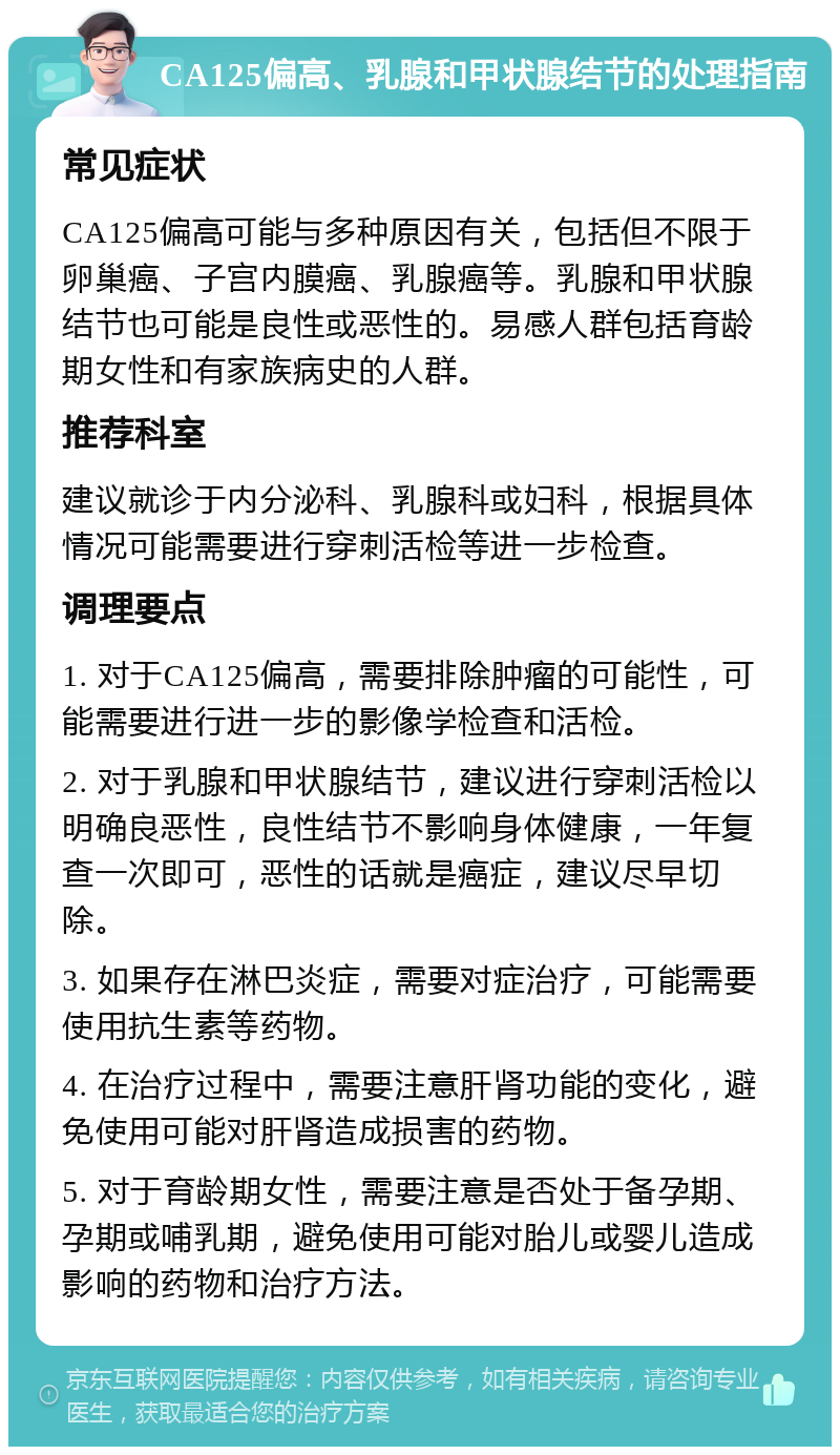 CA125偏高、乳腺和甲状腺结节的处理指南 常见症状 CA125偏高可能与多种原因有关，包括但不限于卵巢癌、子宫内膜癌、乳腺癌等。乳腺和甲状腺结节也可能是良性或恶性的。易感人群包括育龄期女性和有家族病史的人群。 推荐科室 建议就诊于内分泌科、乳腺科或妇科，根据具体情况可能需要进行穿刺活检等进一步检查。 调理要点 1. 对于CA125偏高，需要排除肿瘤的可能性，可能需要进行进一步的影像学检查和活检。 2. 对于乳腺和甲状腺结节，建议进行穿刺活检以明确良恶性，良性结节不影响身体健康，一年复查一次即可，恶性的话就是癌症，建议尽早切除。 3. 如果存在淋巴炎症，需要对症治疗，可能需要使用抗生素等药物。 4. 在治疗过程中，需要注意肝肾功能的变化，避免使用可能对肝肾造成损害的药物。 5. 对于育龄期女性，需要注意是否处于备孕期、孕期或哺乳期，避免使用可能对胎儿或婴儿造成影响的药物和治疗方法。