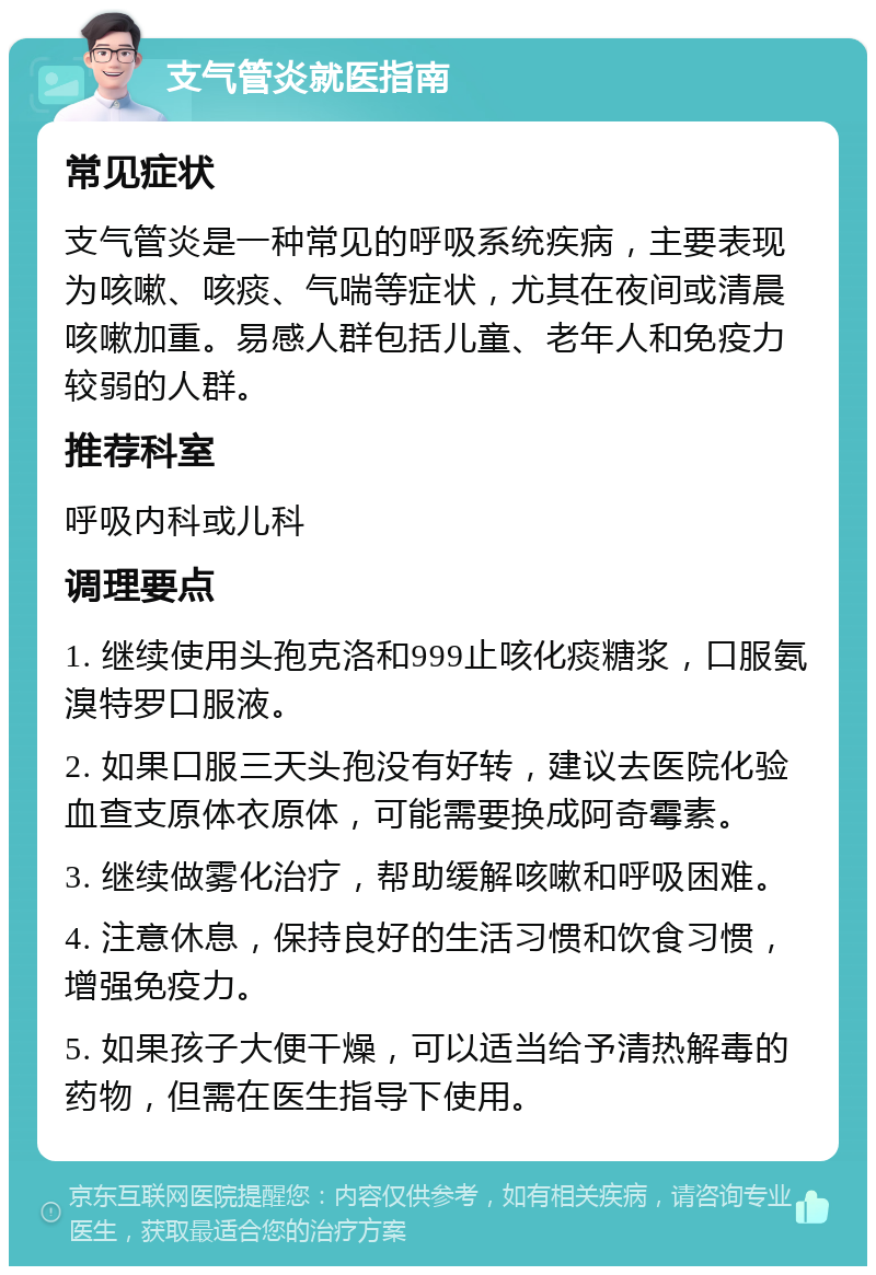 支气管炎就医指南 常见症状 支气管炎是一种常见的呼吸系统疾病，主要表现为咳嗽、咳痰、气喘等症状，尤其在夜间或清晨咳嗽加重。易感人群包括儿童、老年人和免疫力较弱的人群。 推荐科室 呼吸内科或儿科 调理要点 1. 继续使用头孢克洛和999止咳化痰糖浆，口服氨溴特罗口服液。 2. 如果口服三天头孢没有好转，建议去医院化验血查支原体衣原体，可能需要换成阿奇霉素。 3. 继续做雾化治疗，帮助缓解咳嗽和呼吸困难。 4. 注意休息，保持良好的生活习惯和饮食习惯，增强免疫力。 5. 如果孩子大便干燥，可以适当给予清热解毒的药物，但需在医生指导下使用。