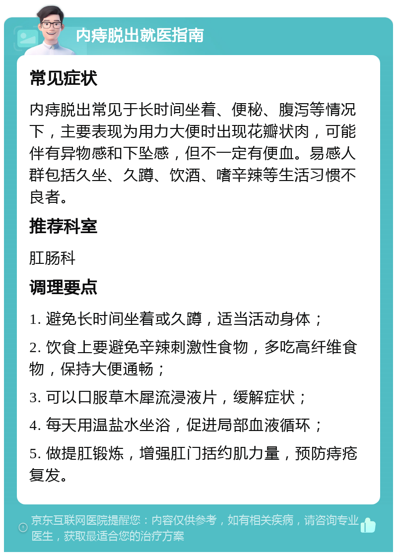 内痔脱出就医指南 常见症状 内痔脱出常见于长时间坐着、便秘、腹泻等情况下，主要表现为用力大便时出现花瓣状肉，可能伴有异物感和下坠感，但不一定有便血。易感人群包括久坐、久蹲、饮酒、嗜辛辣等生活习惯不良者。 推荐科室 肛肠科 调理要点 1. 避免长时间坐着或久蹲，适当活动身体； 2. 饮食上要避免辛辣刺激性食物，多吃高纤维食物，保持大便通畅； 3. 可以口服草木犀流浸液片，缓解症状； 4. 每天用温盐水坐浴，促进局部血液循环； 5. 做提肛锻炼，增强肛门括约肌力量，预防痔疮复发。