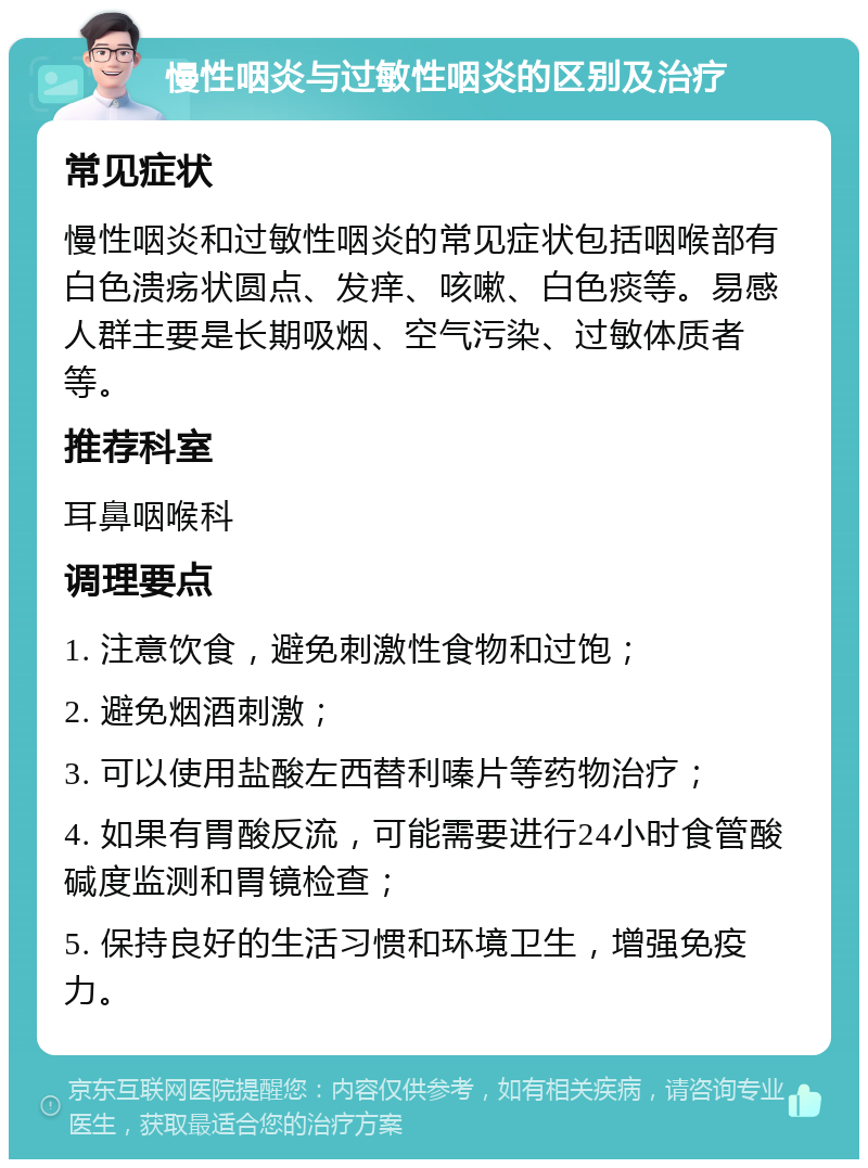 慢性咽炎与过敏性咽炎的区别及治疗 常见症状 慢性咽炎和过敏性咽炎的常见症状包括咽喉部有白色溃疡状圆点、发痒、咳嗽、白色痰等。易感人群主要是长期吸烟、空气污染、过敏体质者等。 推荐科室 耳鼻咽喉科 调理要点 1. 注意饮食，避免刺激性食物和过饱； 2. 避免烟酒刺激； 3. 可以使用盐酸左西替利嗪片等药物治疗； 4. 如果有胃酸反流，可能需要进行24小时食管酸碱度监测和胃镜检查； 5. 保持良好的生活习惯和环境卫生，增强免疫力。