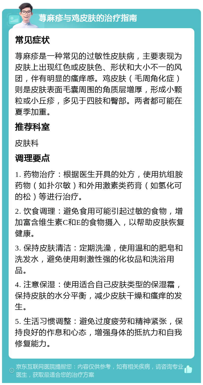 荨麻疹与鸡皮肤的治疗指南 常见症状 荨麻疹是一种常见的过敏性皮肤病，主要表现为皮肤上出现红色或皮肤色、形状和大小不一的风团，伴有明显的瘙痒感。鸡皮肤（毛周角化症）则是皮肤表面毛囊周围的角质层增厚，形成小颗粒或小丘疹，多见于四肢和臀部。两者都可能在夏季加重。 推荐科室 皮肤科 调理要点 1. 药物治疗：根据医生开具的处方，使用抗组胺药物（如扑尔敏）和外用激素类药膏（如氢化可的松）等进行治疗。 2. 饮食调理：避免食用可能引起过敏的食物，增加富含维生素C和E的食物摄入，以帮助皮肤恢复健康。 3. 保持皮肤清洁：定期洗澡，使用温和的肥皂和洗发水，避免使用刺激性强的化妆品和洗浴用品。 4. 注意保湿：使用适合自己皮肤类型的保湿霜，保持皮肤的水分平衡，减少皮肤干燥和瘙痒的发生。 5. 生活习惯调整：避免过度疲劳和精神紧张，保持良好的作息和心态，增强身体的抵抗力和自我修复能力。