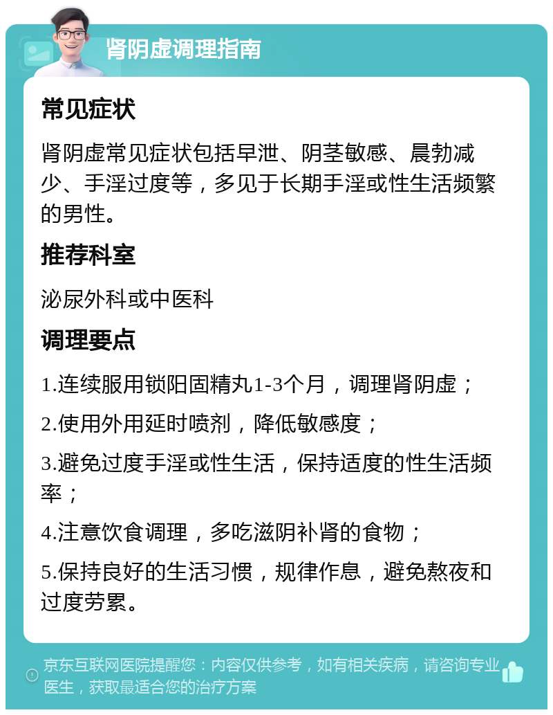 肾阴虚调理指南 常见症状 肾阴虚常见症状包括早泄、阴茎敏感、晨勃减少、手淫过度等，多见于长期手淫或性生活频繁的男性。 推荐科室 泌尿外科或中医科 调理要点 1.连续服用锁阳固精丸1-3个月，调理肾阴虚； 2.使用外用延时喷剂，降低敏感度； 3.避免过度手淫或性生活，保持适度的性生活频率； 4.注意饮食调理，多吃滋阴补肾的食物； 5.保持良好的生活习惯，规律作息，避免熬夜和过度劳累。