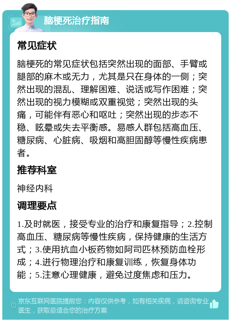 脑梗死治疗指南 常见症状 脑梗死的常见症状包括突然出现的面部、手臂或腿部的麻木或无力，尤其是只在身体的一侧；突然出现的混乱、理解困难、说话或写作困难；突然出现的视力模糊或双重视觉；突然出现的头痛，可能伴有恶心和呕吐；突然出现的步态不稳、眩晕或失去平衡感。易感人群包括高血压、糖尿病、心脏病、吸烟和高胆固醇等慢性疾病患者。 推荐科室 神经内科 调理要点 1.及时就医，接受专业的治疗和康复指导；2.控制高血压、糖尿病等慢性疾病，保持健康的生活方式；3.使用抗血小板药物如阿司匹林预防血栓形成；4.进行物理治疗和康复训练，恢复身体功能；5.注意心理健康，避免过度焦虑和压力。