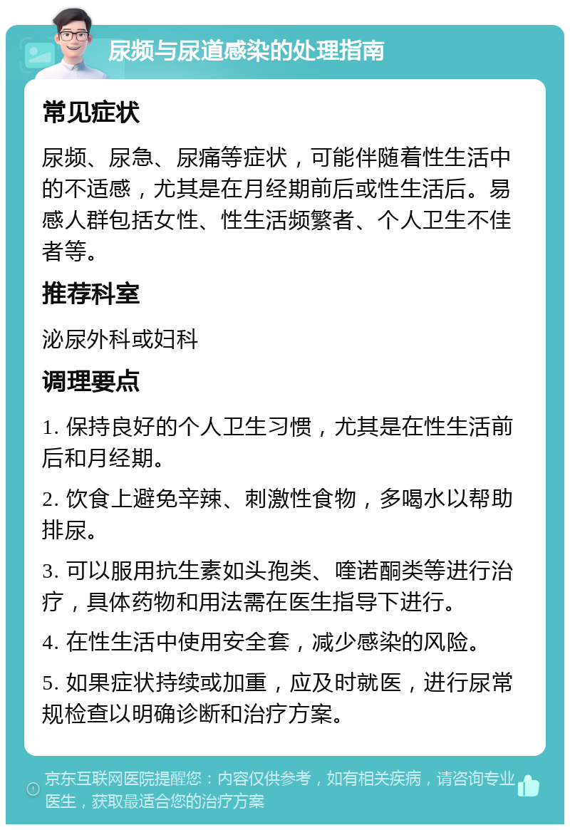 尿频与尿道感染的处理指南 常见症状 尿频、尿急、尿痛等症状，可能伴随着性生活中的不适感，尤其是在月经期前后或性生活后。易感人群包括女性、性生活频繁者、个人卫生不佳者等。 推荐科室 泌尿外科或妇科 调理要点 1. 保持良好的个人卫生习惯，尤其是在性生活前后和月经期。 2. 饮食上避免辛辣、刺激性食物，多喝水以帮助排尿。 3. 可以服用抗生素如头孢类、喹诺酮类等进行治疗，具体药物和用法需在医生指导下进行。 4. 在性生活中使用安全套，减少感染的风险。 5. 如果症状持续或加重，应及时就医，进行尿常规检查以明确诊断和治疗方案。