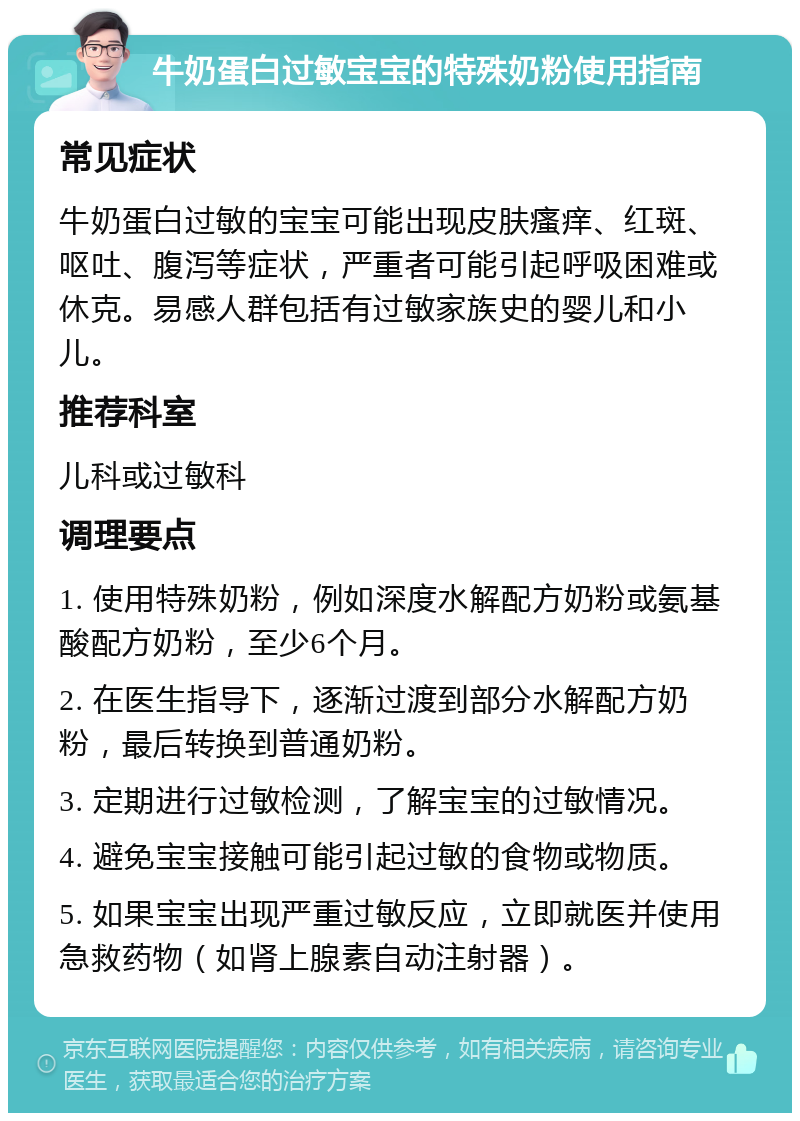 牛奶蛋白过敏宝宝的特殊奶粉使用指南 常见症状 牛奶蛋白过敏的宝宝可能出现皮肤瘙痒、红斑、呕吐、腹泻等症状，严重者可能引起呼吸困难或休克。易感人群包括有过敏家族史的婴儿和小儿。 推荐科室 儿科或过敏科 调理要点 1. 使用特殊奶粉，例如深度水解配方奶粉或氨基酸配方奶粉，至少6个月。 2. 在医生指导下，逐渐过渡到部分水解配方奶粉，最后转换到普通奶粉。 3. 定期进行过敏检测，了解宝宝的过敏情况。 4. 避免宝宝接触可能引起过敏的食物或物质。 5. 如果宝宝出现严重过敏反应，立即就医并使用急救药物（如肾上腺素自动注射器）。