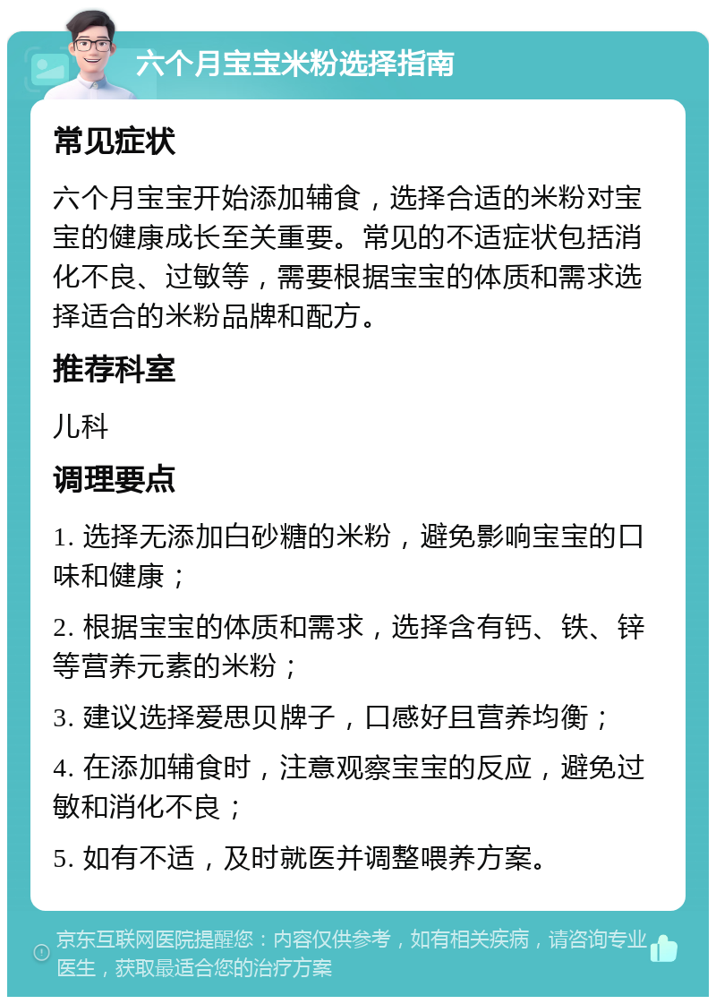 六个月宝宝米粉选择指南 常见症状 六个月宝宝开始添加辅食，选择合适的米粉对宝宝的健康成长至关重要。常见的不适症状包括消化不良、过敏等，需要根据宝宝的体质和需求选择适合的米粉品牌和配方。 推荐科室 儿科 调理要点 1. 选择无添加白砂糖的米粉，避免影响宝宝的口味和健康； 2. 根据宝宝的体质和需求，选择含有钙、铁、锌等营养元素的米粉； 3. 建议选择爱思贝牌子，口感好且营养均衡； 4. 在添加辅食时，注意观察宝宝的反应，避免过敏和消化不良； 5. 如有不适，及时就医并调整喂养方案。