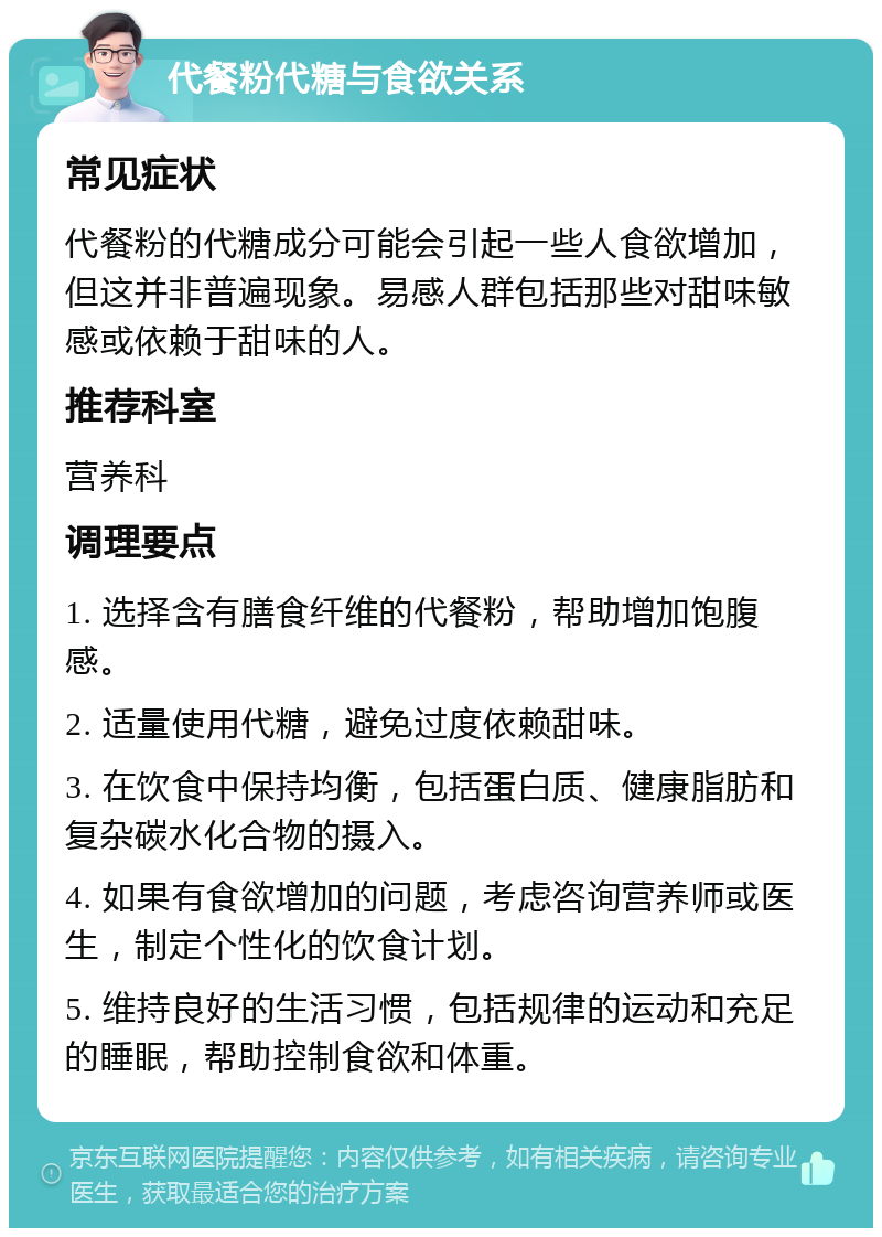 代餐粉代糖与食欲关系 常见症状 代餐粉的代糖成分可能会引起一些人食欲增加，但这并非普遍现象。易感人群包括那些对甜味敏感或依赖于甜味的人。 推荐科室 营养科 调理要点 1. 选择含有膳食纤维的代餐粉，帮助增加饱腹感。 2. 适量使用代糖，避免过度依赖甜味。 3. 在饮食中保持均衡，包括蛋白质、健康脂肪和复杂碳水化合物的摄入。 4. 如果有食欲增加的问题，考虑咨询营养师或医生，制定个性化的饮食计划。 5. 维持良好的生活习惯，包括规律的运动和充足的睡眠，帮助控制食欲和体重。