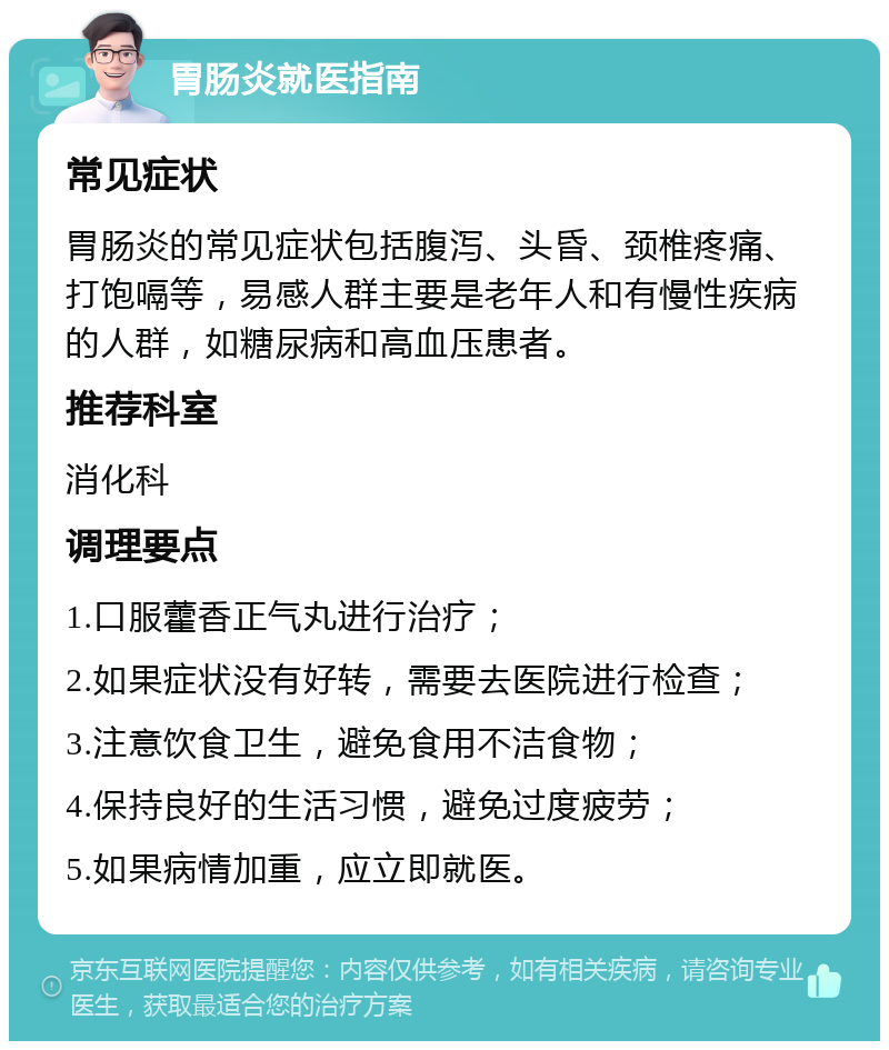 胃肠炎就医指南 常见症状 胃肠炎的常见症状包括腹泻、头昏、颈椎疼痛、打饱嗝等，易感人群主要是老年人和有慢性疾病的人群，如糖尿病和高血压患者。 推荐科室 消化科 调理要点 1.口服藿香正气丸进行治疗； 2.如果症状没有好转，需要去医院进行检查； 3.注意饮食卫生，避免食用不洁食物； 4.保持良好的生活习惯，避免过度疲劳； 5.如果病情加重，应立即就医。