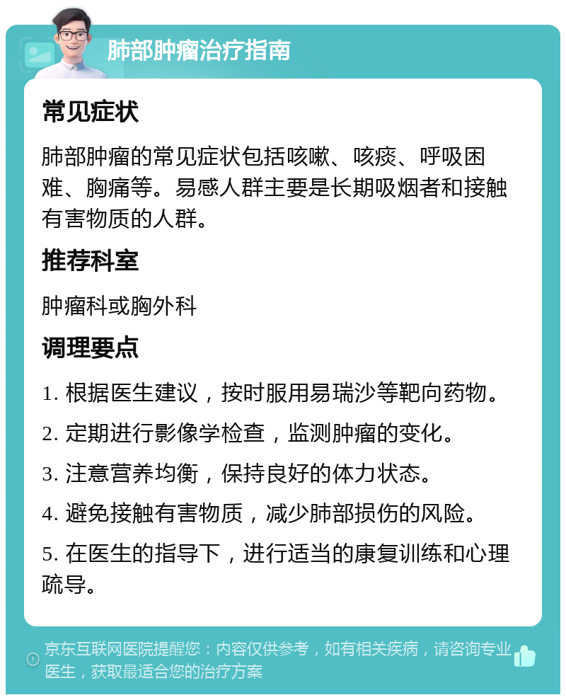 肺部肿瘤治疗指南 常见症状 肺部肿瘤的常见症状包括咳嗽、咳痰、呼吸困难、胸痛等。易感人群主要是长期吸烟者和接触有害物质的人群。 推荐科室 肿瘤科或胸外科 调理要点 1. 根据医生建议，按时服用易瑞沙等靶向药物。 2. 定期进行影像学检查，监测肿瘤的变化。 3. 注意营养均衡，保持良好的体力状态。 4. 避免接触有害物质，减少肺部损伤的风险。 5. 在医生的指导下，进行适当的康复训练和心理疏导。