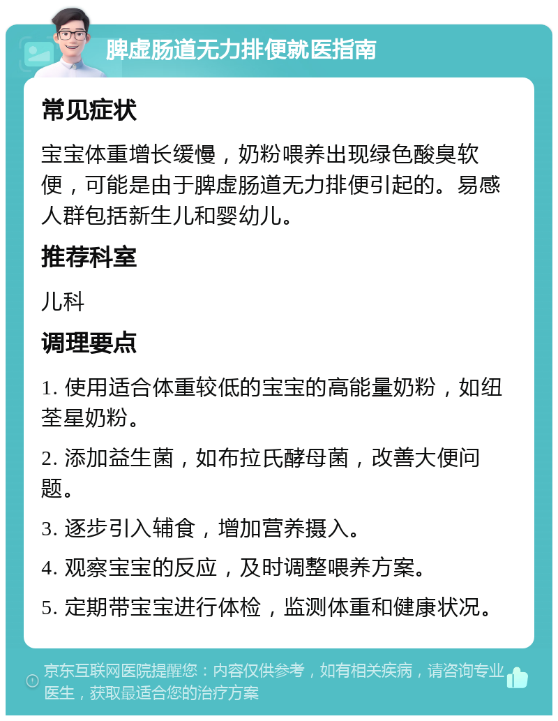 脾虚肠道无力排便就医指南 常见症状 宝宝体重增长缓慢，奶粉喂养出现绿色酸臭软便，可能是由于脾虚肠道无力排便引起的。易感人群包括新生儿和婴幼儿。 推荐科室 儿科 调理要点 1. 使用适合体重较低的宝宝的高能量奶粉，如纽荃星奶粉。 2. 添加益生菌，如布拉氏酵母菌，改善大便问题。 3. 逐步引入辅食，增加营养摄入。 4. 观察宝宝的反应，及时调整喂养方案。 5. 定期带宝宝进行体检，监测体重和健康状况。